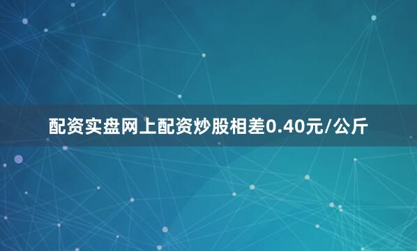 配资实盘网上配资炒股相差0.40元/公斤
