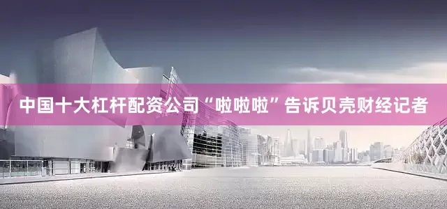 中国十大杠杆配资公司“啦啦啦”告诉贝壳财经记者