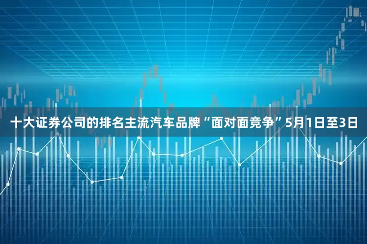 十大证券公司的排名主流汽车品牌“面对面竞争”5月1日至3日