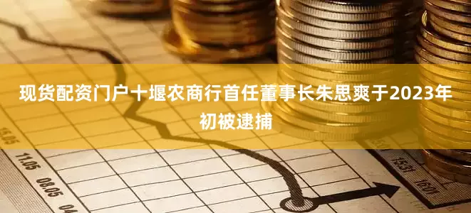 现货配资门户十堰农商行首任董事长朱思爽于2023年初被逮捕