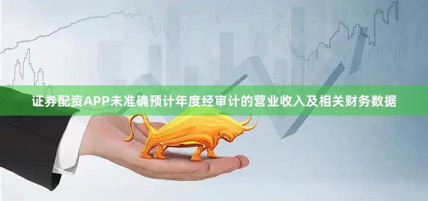 证券配资APP未准确预计年度经审计的营业收入及相关财务数据