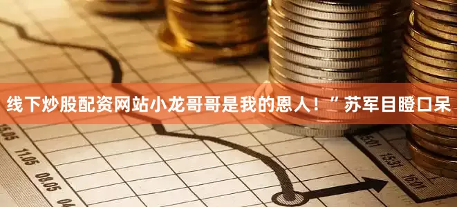 线下炒股配资网站小龙哥哥是我的恩人！”苏军目瞪口呆