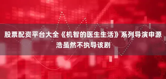股票配资平台大全《机智的医生生活》系列导演申源浩虽然不执导该剧