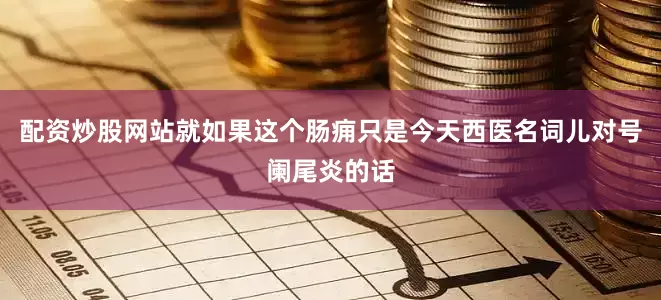 配资炒股网站就如果这个肠痈只是今天西医名词儿对号阑尾炎的话