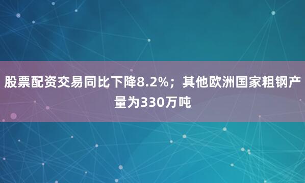 股票配资交易同比下降8.2%；其他欧洲国家粗钢产量为330万吨